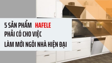 5 sản phẩm Hafele phải có cho việc làm mới ngôi nhà hiện đại của bạn